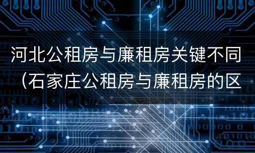 河北公租房与廉租房关键不同（石家庄公租房与廉租房的区别）