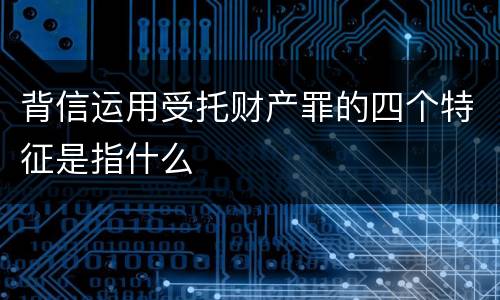 背信运用受托财产罪的四个特征是指什么