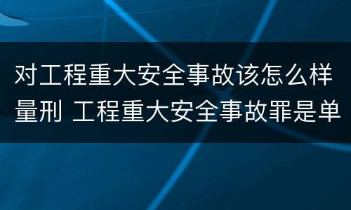 对工程重大安全事故该怎么样量刑 工程重大安全事故罪是单位犯罪吗