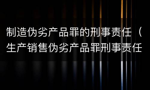 制造伪劣产品罪的刑事责任（生产销售伪劣产品罪刑事责任）