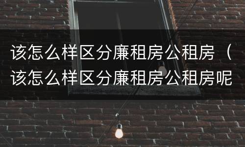 该怎么样区分廉租房公租房（该怎么样区分廉租房公租房呢）