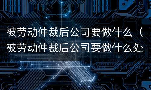 被劳动仲裁后公司要做什么（被劳动仲裁后公司要做什么处理）