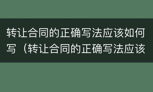 转让合同的正确写法应该如何写（转让合同的正确写法应该如何写才有效）