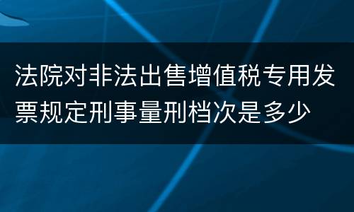 法院对非法出售增值税专用发票规定刑事量刑档次是多少