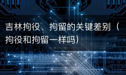 吉林拘役、拘留的关键差别（拘役和拘留一样吗）