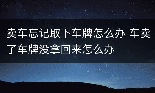 卖车忘记取下车牌怎么办 车卖了车牌没拿回来怎么办
