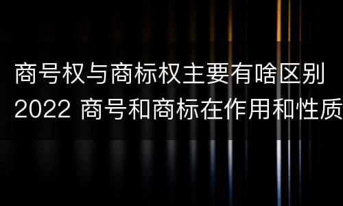 商号权与商标权主要有啥区别2022 商号和商标在作用和性质上的区别