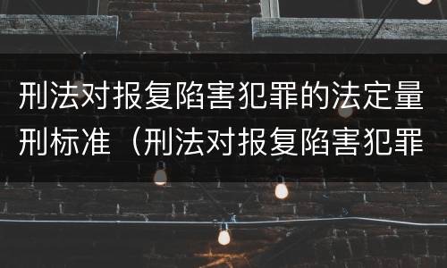 刑法对报复陷害犯罪的法定量刑标准（刑法对报复陷害犯罪的法定量刑标准是多少）