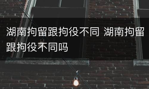 湖南拘留跟拘役不同 湖南拘留跟拘役不同吗