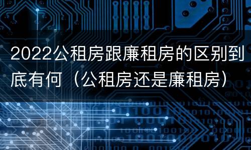 2022公租房跟廉租房的区别到底有何（公租房还是廉租房）