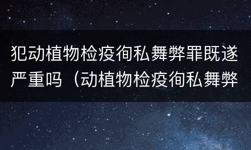 犯动植物检疫徇私舞弊罪既遂严重吗（动植物检疫徇私舞弊罪量刑）