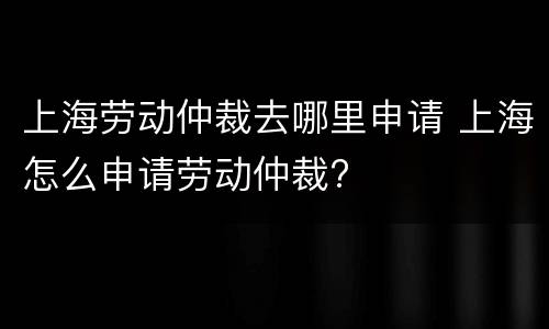 上海劳动仲裁去哪里申请 上海怎么申请劳动仲裁?
