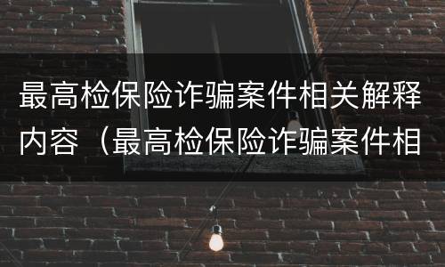 最高检保险诈骗案件相关解释内容（最高检保险诈骗案件相关解释内容有哪些）