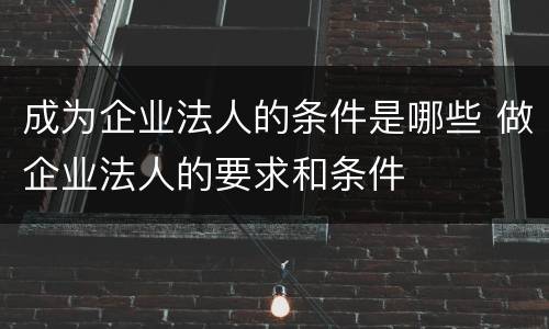 成为企业法人的条件是哪些 做企业法人的要求和条件