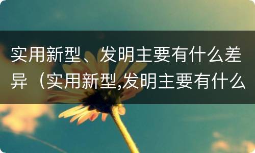 实用新型、发明主要有什么差异（实用新型,发明主要有什么差异）