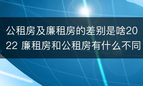 公租房及廉租房的差别是啥2022 廉租房和公租房有什么不同?