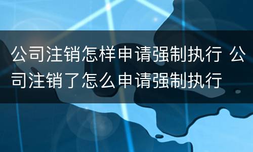 公司注销怎样申请强制执行 公司注销了怎么申请强制执行