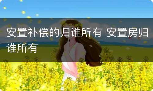安置补偿的归谁所有 安置房归谁所有