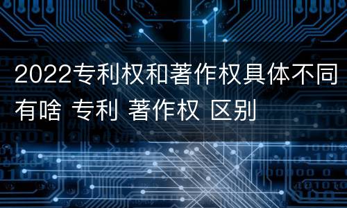 2022专利权和著作权具体不同有啥 专利 著作权 区别