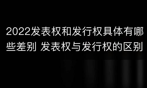 2022发表权和发行权具体有哪些差别 发表权与发行权的区别