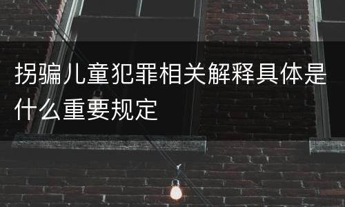 拐骗儿童犯罪相关解释具体是什么重要规定