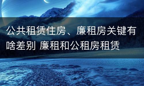 公共租赁住房、廉租房关键有啥差别 廉租和公租房租赁