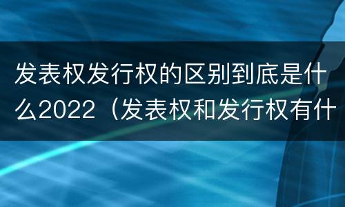 发表权发行权的区别到底是什么2022（发表权和发行权有什么区别）