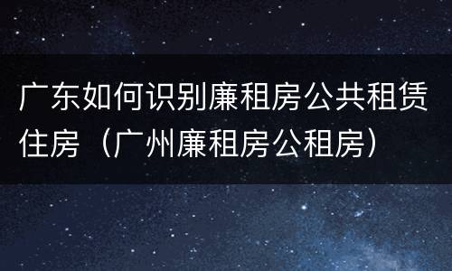 广东如何识别廉租房公共租赁住房（广州廉租房公租房）