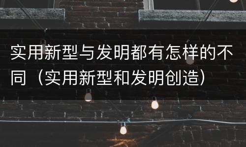 实用新型与发明都有怎样的不同（实用新型和发明创造）