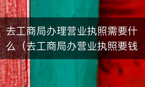 去工商局办理营业执照需要什么（去工商局办营业执照要钱吗）