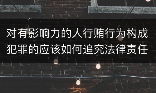 对有影响力的人行贿行为构成犯罪的应该如何追究法律责任
