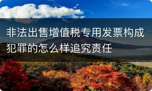 非法出售增值税专用发票构成犯罪的怎么样追究责任