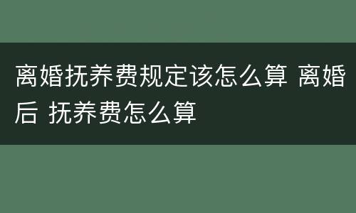 离婚抚养费规定该怎么算 离婚后 抚养费怎么算