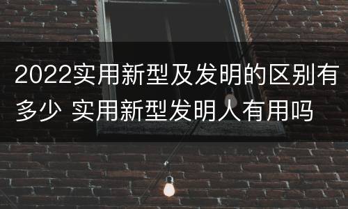 2022实用新型及发明的区别有多少 实用新型发明人有用吗