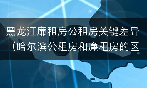 黑龙江廉租房公租房关键差异（哈尔滨公租房和廉租房的区别）