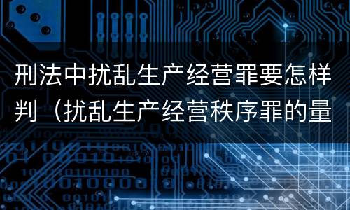 刑法中扰乱生产经营罪要怎样判（扰乱生产经营秩序罪的量刑）