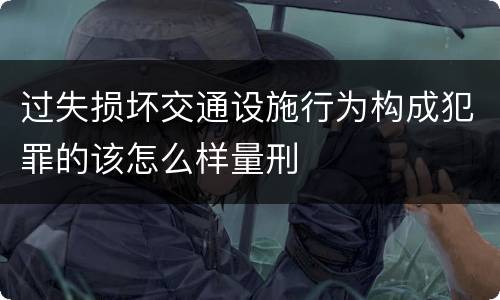 过失损坏交通设施行为构成犯罪的该怎么样量刑