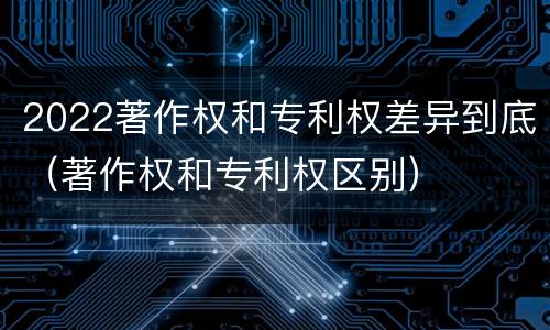 2022著作权和专利权差异到底（著作权和专利权区别）