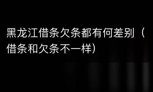 黑龙江借条欠条都有何差别（借条和欠条不一样）