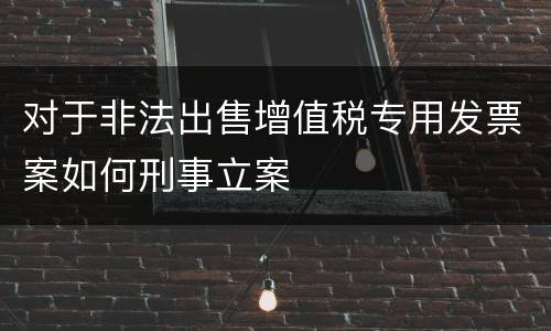 对于非法出售增值税专用发票案如何刑事立案