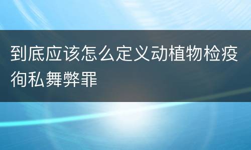 到底应该怎么定义动植物检疫徇私舞弊罪