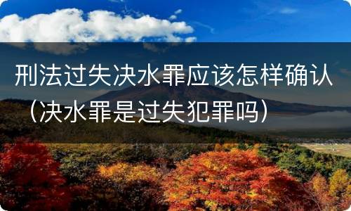 刑法过失决水罪应该怎样确认（决水罪是过失犯罪吗）