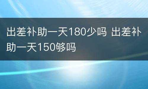 出差补助一天180少吗 出差补助一天150够吗