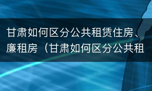 甘肃如何区分公共租赁住房、廉租房（甘肃如何区分公共租赁住房,廉租房）
