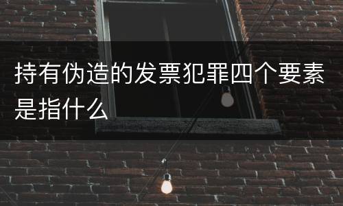 持有伪造的发票犯罪四个要素是指什么