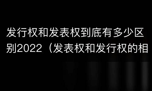 发行权和发表权到底有多少区别2022（发表权和发行权的相同点）