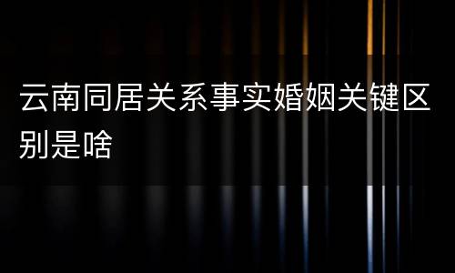 云南同居关系事实婚姻关键区别是啥