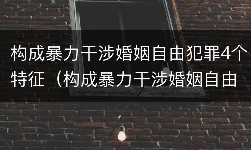 构成暴力干涉婚姻自由犯罪4个特征（构成暴力干涉婚姻自由犯罪4个特征包括）