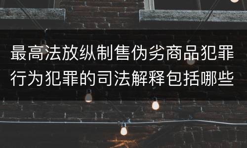 最高法放纵制售伪劣商品犯罪行为犯罪的司法解释包括哪些主要内容