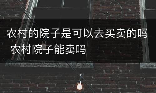 农村的院子是可以去买卖的吗 农村院子能卖吗